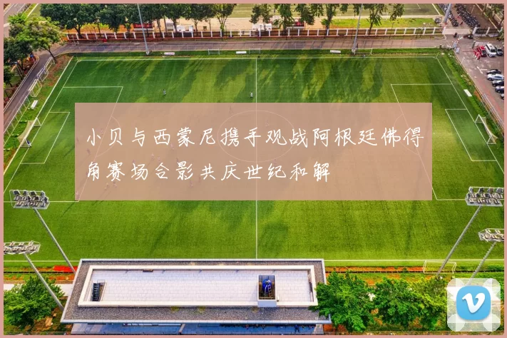 小贝与西蒙尼携手观战阿根廷佛得角赛场合影共庆世纪和解