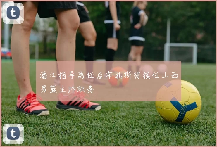 潘江指导离任后布扎斯将接任山西男篮主帅职务