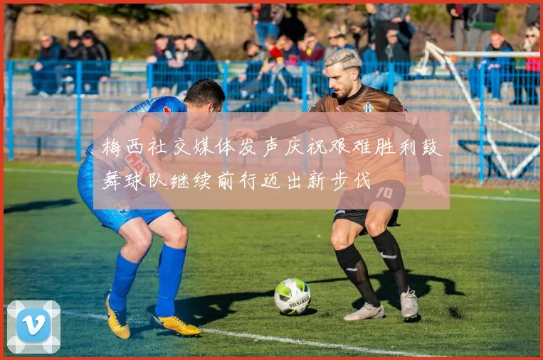 梅西社交媒体发声庆祝艰难胜利鼓舞球队继续前行迈出新步伐