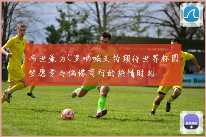 韦世豪为C罗呐喊支持期待世界杯圆梦愿景与偶像同行的热情时刻